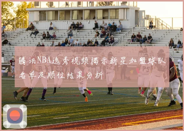 腾讯NBA选秀视频揭示新星加盟球队名单及顺位结果分析