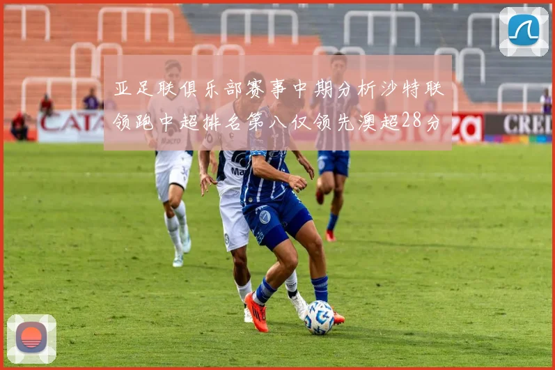 亚足联俱乐部赛事中期分析沙特联领跑中超排名第八仅领先澳超28分