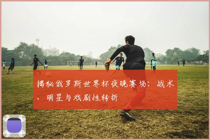 揭秘俄罗斯世界杯夜晚赛场：战术、明星与戏剧性转折