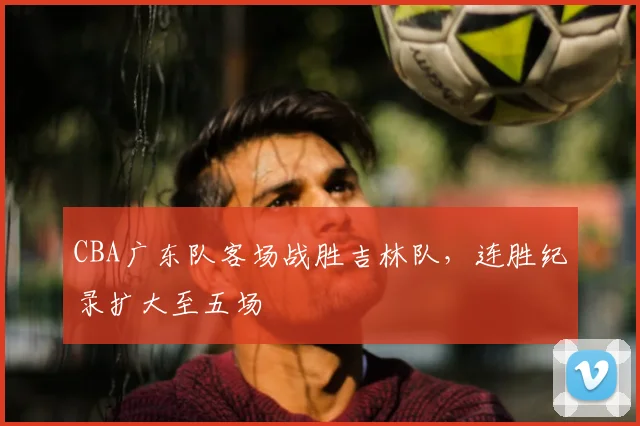 CBA广东队客场战胜吉林队,连胜纪录扩大至五场