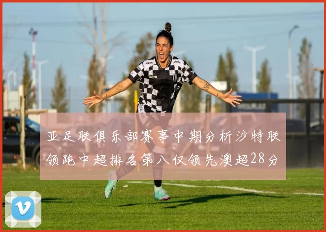 亚足联俱乐部赛事中期分析沙特联领跑中超排名第八仅领先澳超28分