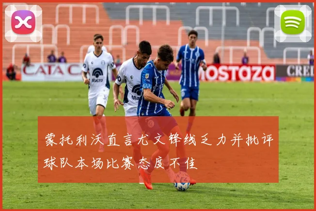 蒙托利沃直言尤文锋线乏力并批评球队本场比赛态度不佳