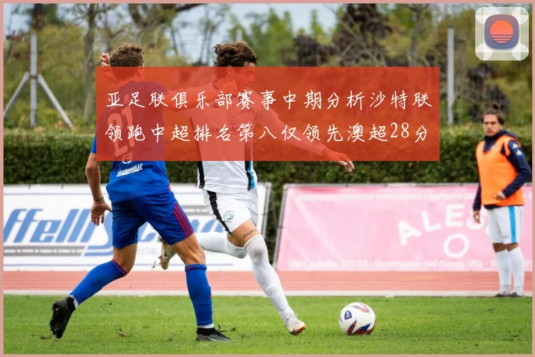 亚足联俱乐部赛事中期分析沙特联领跑中超排名第八仅领先澳超28分