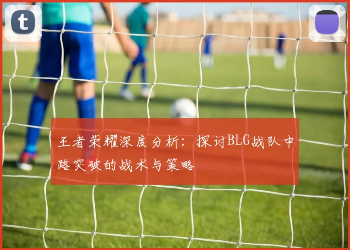 王者荣耀深度分析：探讨BLG战队中路突破的战术与策略