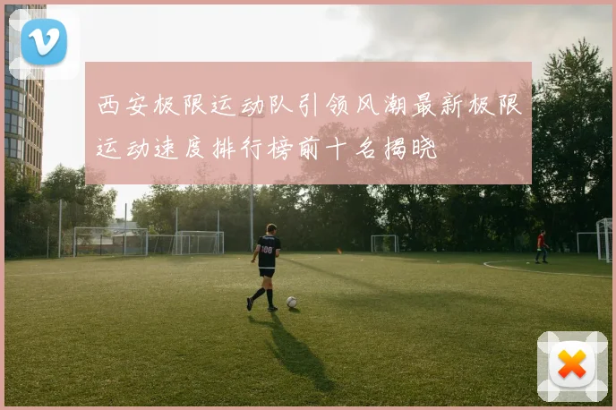 西安极限运动队引领风潮最新极限运动速度排行榜前十名揭晓