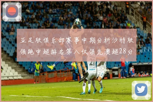 亚足联俱乐部赛事中期分析沙特联领跑中超排名第八仅领先澳超28分