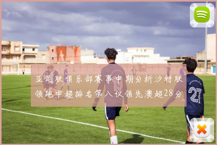 亚足联俱乐部赛事中期分析沙特联领跑中超排名第八仅领先澳超28分