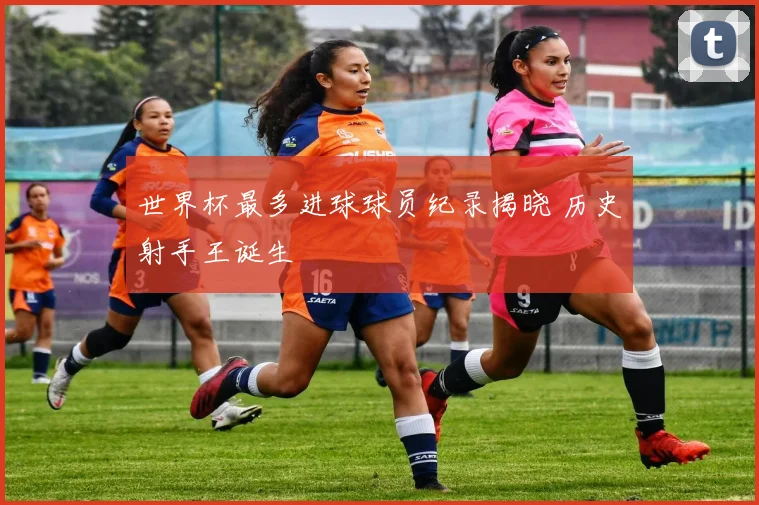 世界杯最多进球球员纪录揭晓 历史射手王诞生