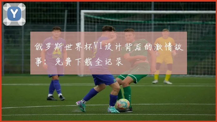俄罗斯世界杯VI设计背后的激情故事:免费下载全记录