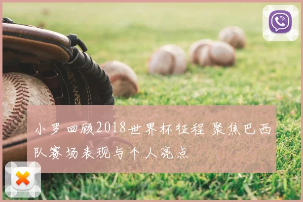 小罗回顾2018世界杯征程 聚焦巴西队赛场表现与个人亮点