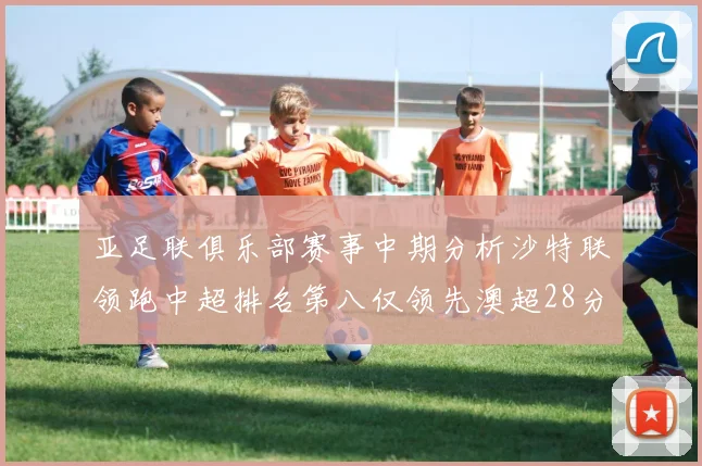 亚足联俱乐部赛事中期分析沙特联领跑中超排名第八仅领先澳超28分