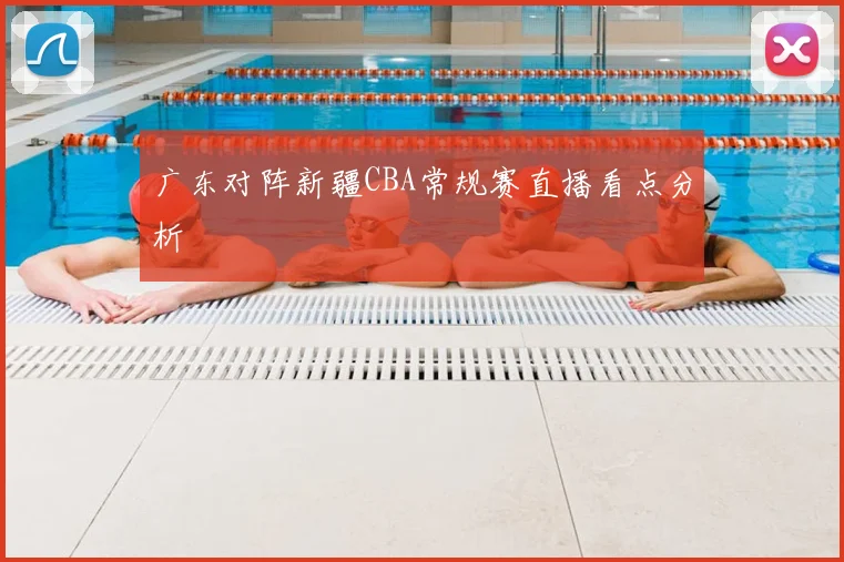 广东对阵新疆CBA常规赛直播看点分析